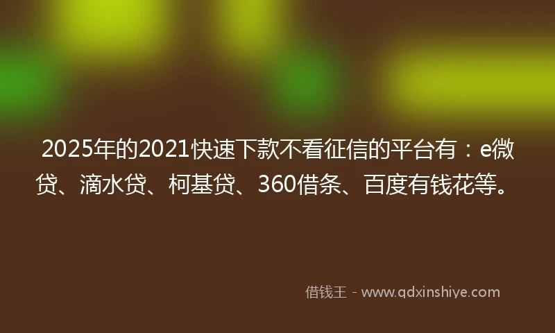 2025年的2021快速下款不看征信的平台有：e微贷、滴水贷、柯基贷、360借条、百度有钱花等。