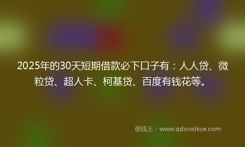 2025年的30天短期借款必下口子有：人人贷、微粒贷、超人卡、柯基贷、百度有钱花等。