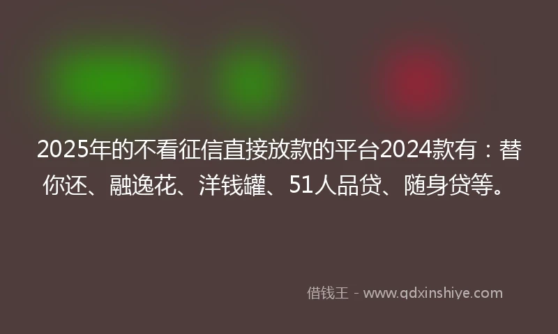 2025年的不看征信直接放款的平台2024款有：替你还、融逸花、洋钱罐、51人品贷、随身贷等。