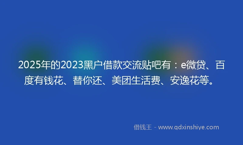 2025年的2023黑户借款交流贴吧有：e微贷、百度有钱花、替你还、美团生活费、安逸花等。
