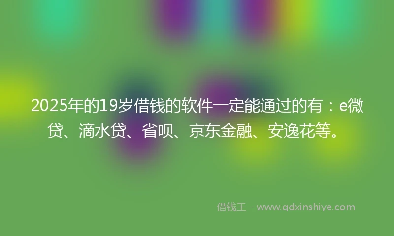 2025年的19岁借钱的软件一定能通过的有：e微贷、滴水贷、省呗、京东金融、安逸花等。