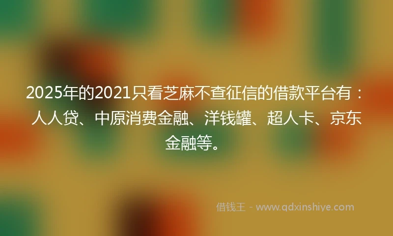 2025年的2021只看芝麻不查征信的借款平台有：人人贷、中原消费金融、洋钱罐、超人卡、京东金融等。