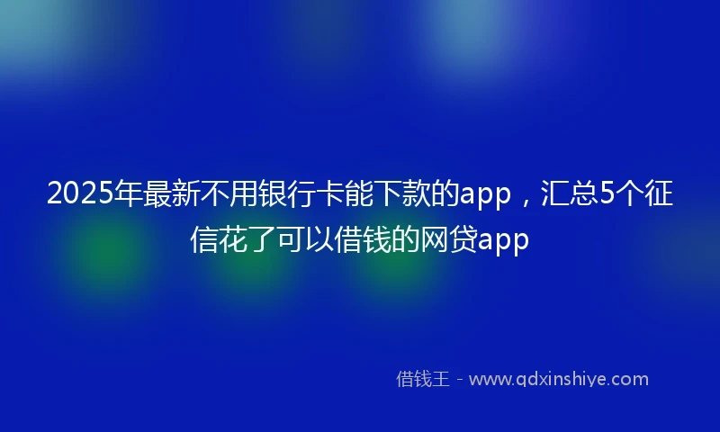 2025年最新不用银行卡能下款的app，汇总5个征信花了可以借钱的网贷app