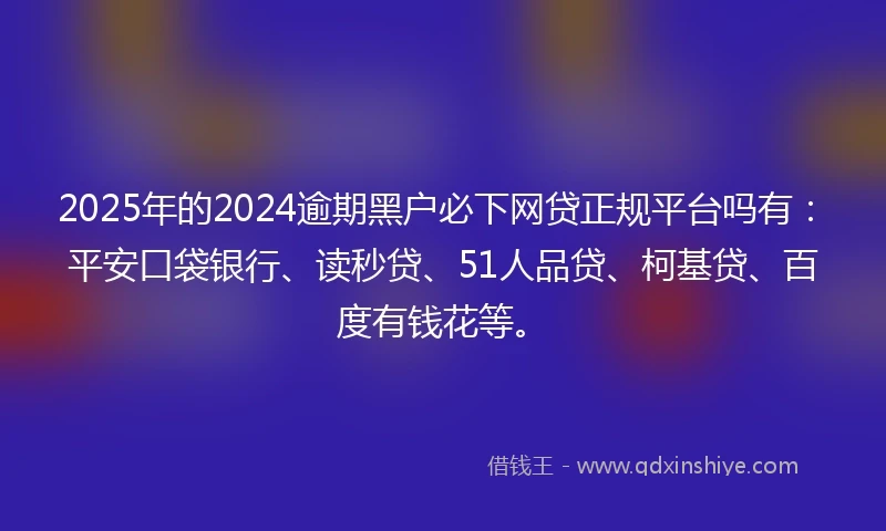 2025年的2024逾期黑户必下网贷正规平台吗有：平安口袋银行、读秒贷、51人品贷、柯基贷、百度有钱花等。