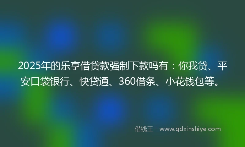 2025年的乐享借贷款强制下款吗有：你我贷、平安口袋银行、快贷通、360借条、小花钱包等。