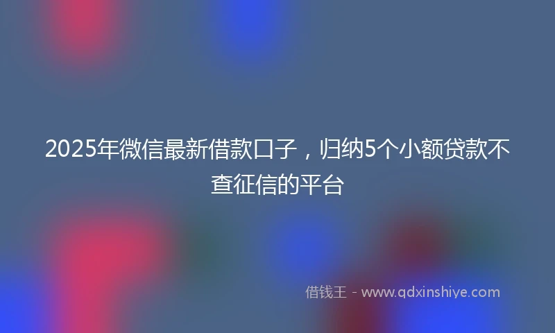 2025年微信最新借款口子，归纳5个小额贷款不查征信的平台