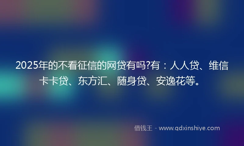 2025年的不看征信的网贷有吗?有：人人贷、维信卡卡贷、东方汇、随身贷、安逸花等。