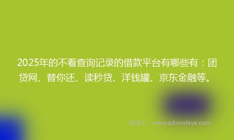 2025年的不看查询记录的借款平台有哪些有：团贷网、替你还、读秒贷、洋钱罐、京东金融等。