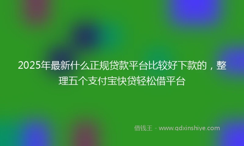 2025年最新什么正规贷款平台比较好下款的，整理五个支付宝快贷轻松借平台
