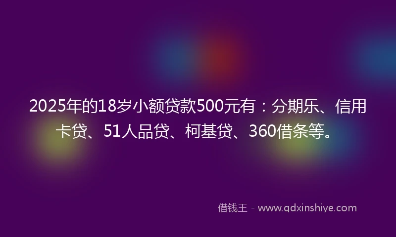 2025年的18岁小额贷款500元有：分期乐、信用卡贷、51人品贷、柯基贷、360借条等。