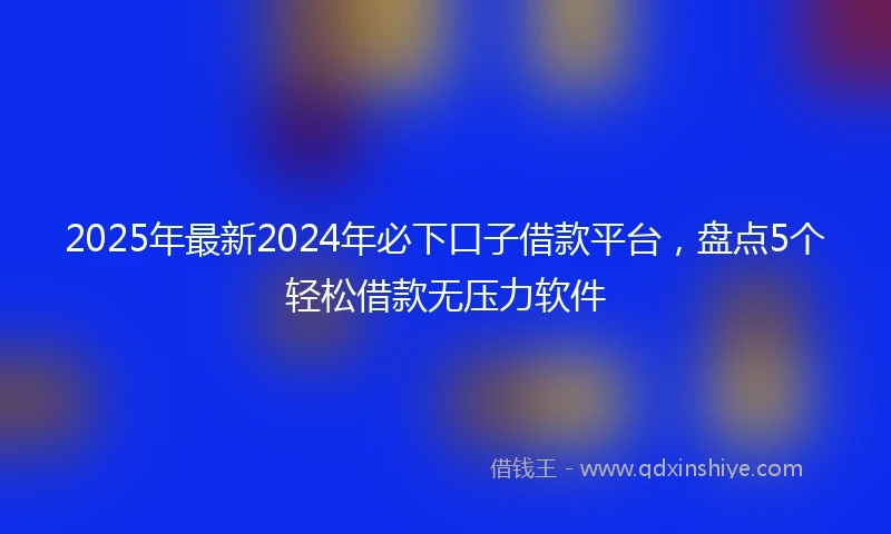 2025年最新2024年必下口子借款平台，盘点5个轻松借款无压力软件