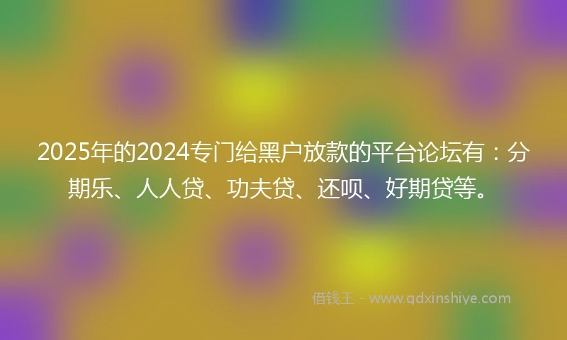 2025年的2024专门给黑户放款的平台论坛有：分期乐、人人贷、功夫贷、还呗、好期贷等。