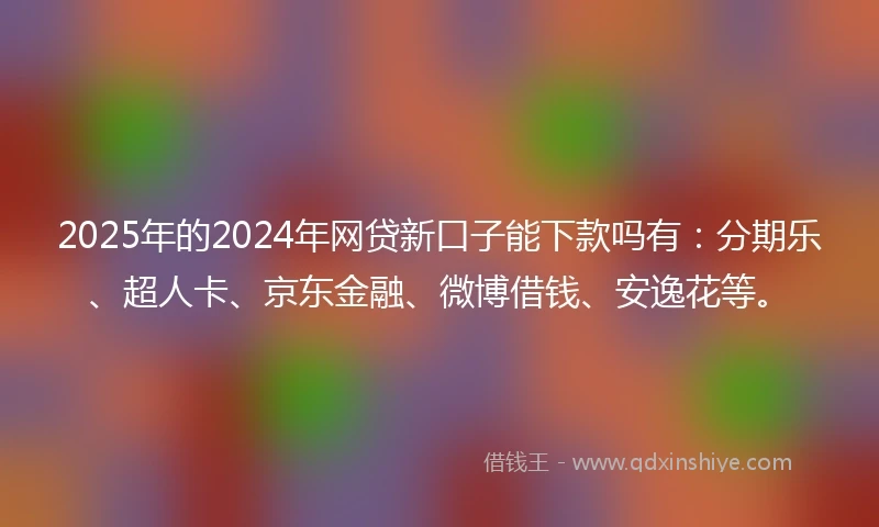 2025年的2024年网贷新口子能下款吗有：分期乐、超人卡、京东金融、微博借钱、安逸花等。