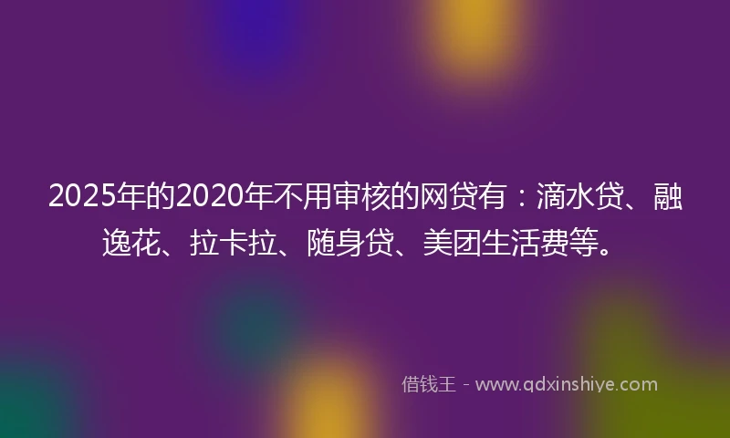 2025年的2020年不用审核的网贷有：滴水贷、融逸花、拉卡拉、随身贷、美团生活费等。