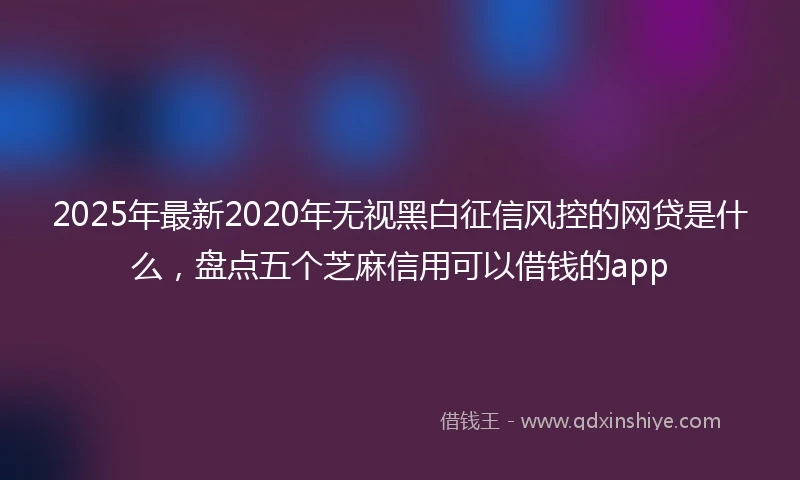 2025年最新2020年无视黑白征信风控的网贷是什么，盘点五个芝麻信用可以借钱的app