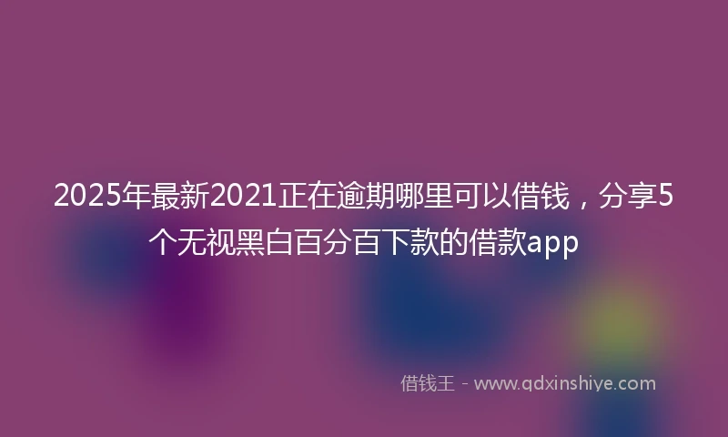 2025年最新2021正在逾期哪里可以借钱，分享5个无视黑白百分百下款的借款app