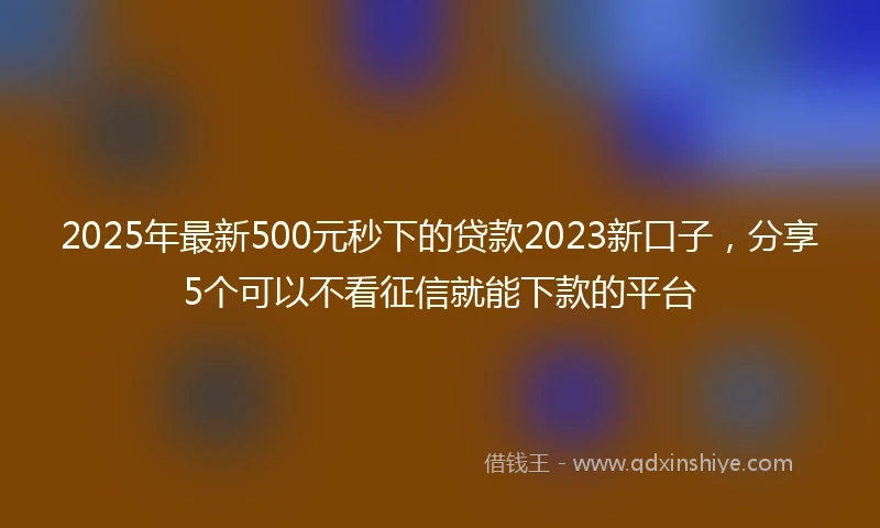 2025年最新500元秒下的贷款2023新口子，分享5个可以不看征信就能下款的平台