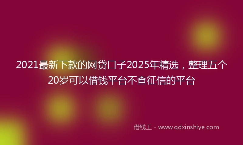 2021最新下款的网贷口子2025年精选，整理五个20岁可以借钱平台不查征信的平台