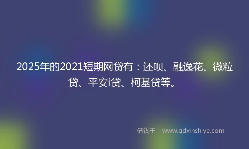 2025年的2021短期网贷有：还呗、融逸花、微粒贷、平安i贷、柯基贷等。