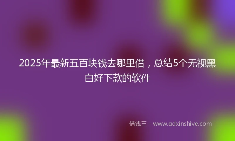 2025年最新五百块钱去哪里借，总结5个无视黑白好下款的软件