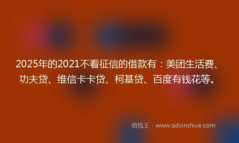 2025年的2021不看征信的借款有：美团生活费、功夫贷、维信卡卡贷、柯基贷、百度有钱花等。