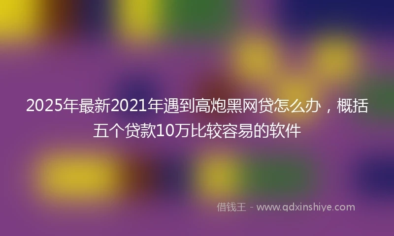 2025年最新2021年遇到高炮黑网贷怎么办，概括五个贷款10万比较容易的软件