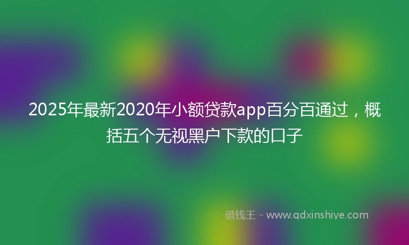 2025年最新2020年小额贷款app百分百通过，概括五个无视黑户下款的口子