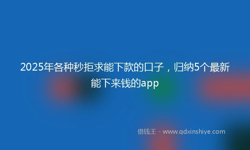 2025年各种秒拒求能下款的口子，归纳5个最新能下来钱的app