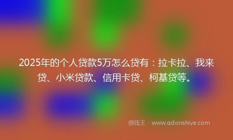 2025年的个人贷款5万怎么贷有：拉卡拉、我来贷、小米贷款、信用卡贷、柯基贷等。
