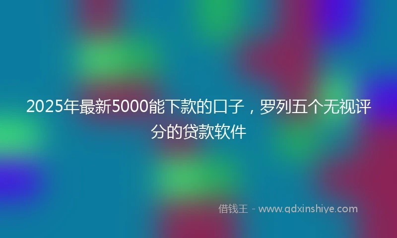 2025年最新5000能下款的口子，罗列五个无视评分的贷款软件