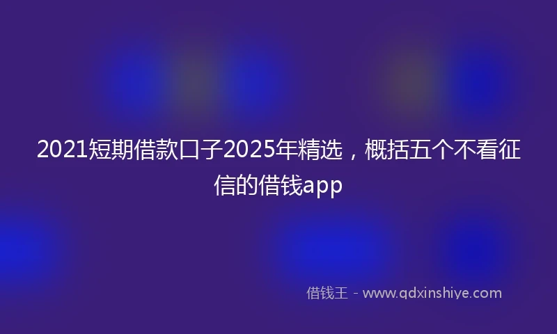 2021短期借款口子2025年精选，概括五个不看征信的借钱app