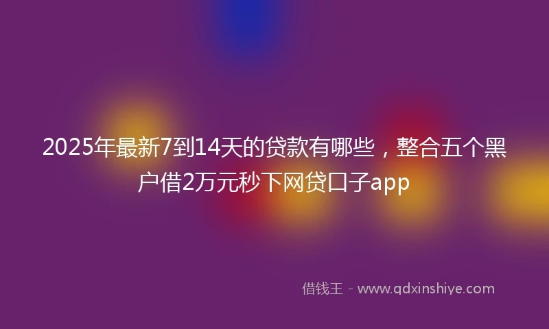 2025年最新7到14天的贷款有哪些，整合五个黑户借2万元秒下网贷口子app