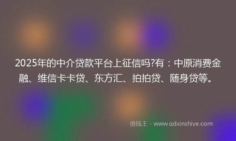 2025年的中介贷款平台上征信吗?有：中原消费金融、维信卡卡贷、东方汇、拍拍贷、随身贷等。