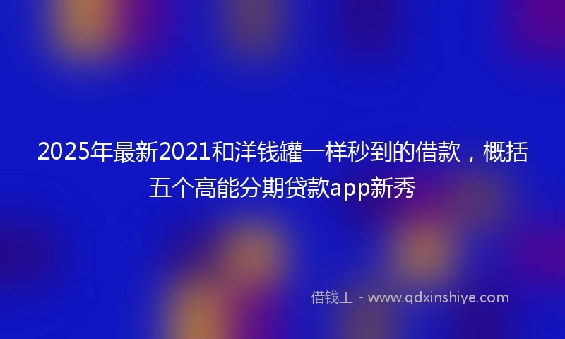 2025年最新2021和洋钱罐一样秒到的借款，概括五个高能分期贷款app新秀