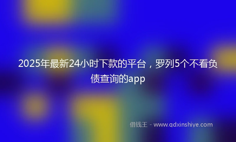 2025年最新24小时下款的平台，罗列5个不看负债查询的app