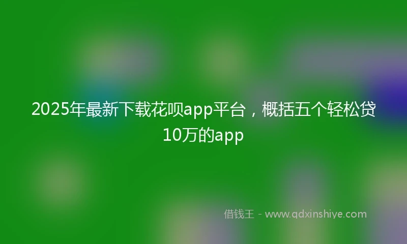 2025年最新下载花呗app平台，概括五个轻松贷10万的app