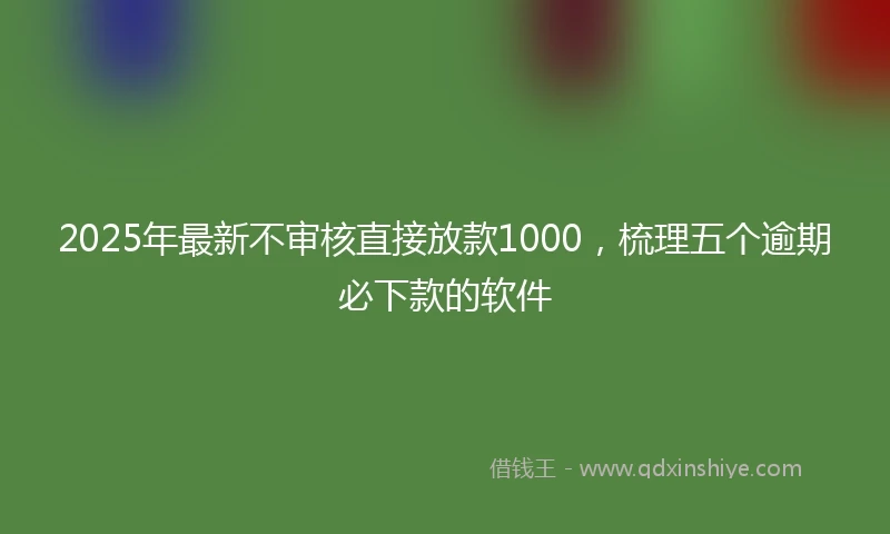 2025年最新不审核直接放款1000，梳理五个逾期必下款的软件