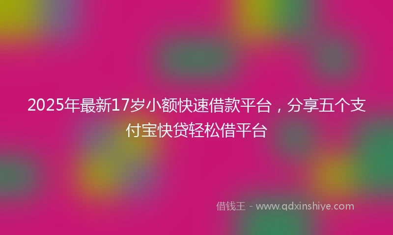 2025年最新17岁小额快速借款平台，分享五个支付宝快贷轻松借平台
