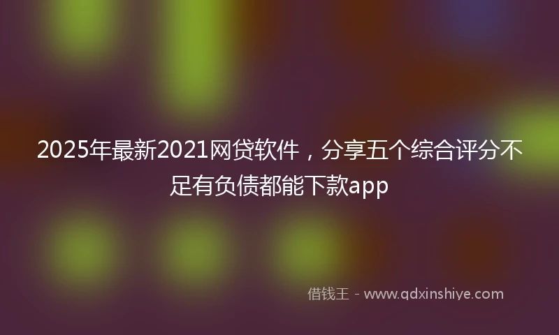 2025年最新2021网贷软件，分享五个综合评分不足有负债都能下款app