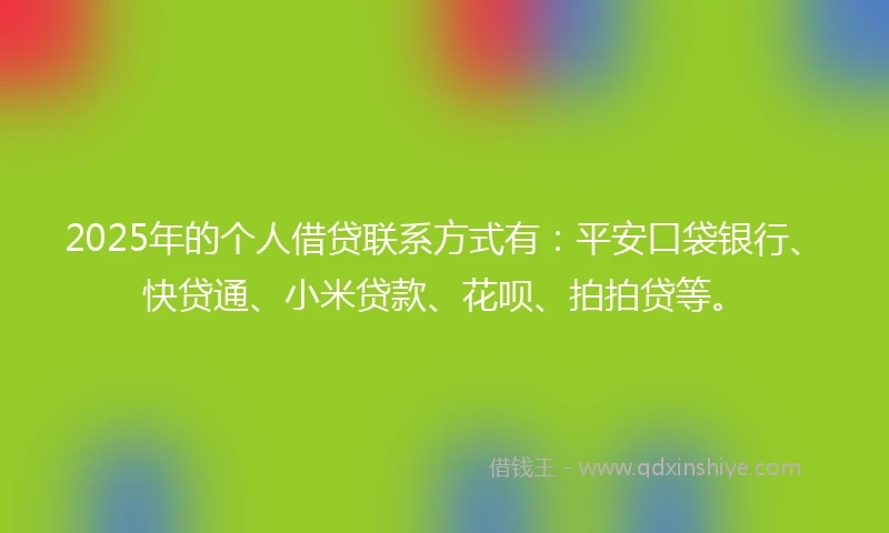 2025年的个人借贷联系方式有：平安口袋银行、快贷通、小米贷款、花呗、拍拍贷等。