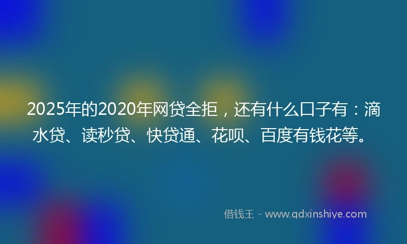 2025年的2020年网贷全拒，还有什么口子有：滴水贷、读秒贷、快贷通、花呗、百度有钱花等。