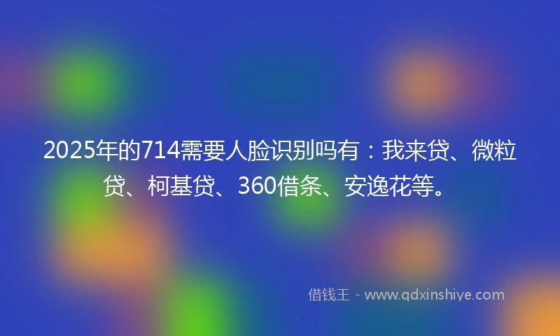 2025年的714需要人脸识别吗有：我来贷、微粒贷、柯基贷、360借条、安逸花等。