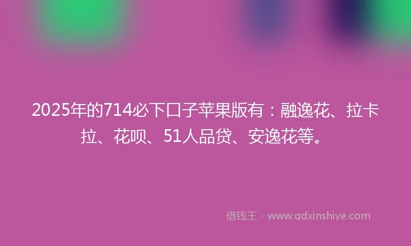 2025年的714必下口子苹果版有：融逸花、拉卡拉、花呗、51人品贷、安逸花等。