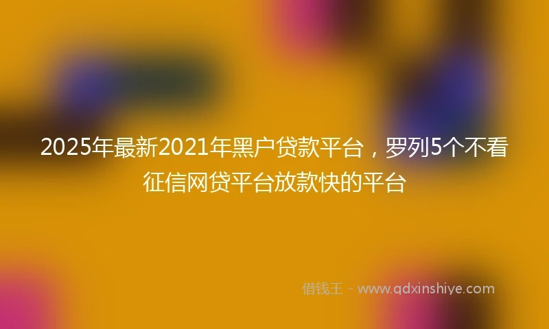 2025年最新2021年黑户贷款平台，罗列5个不看征信网贷平台放款快的平台