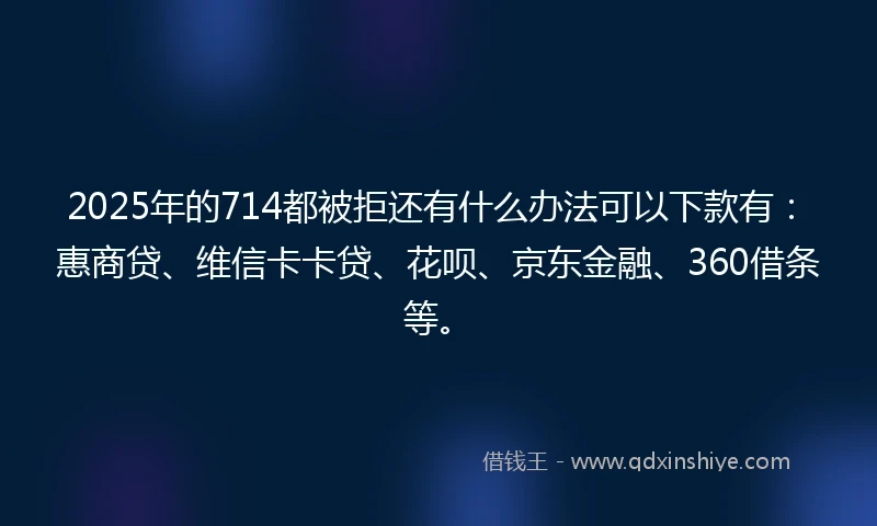 2025年的714都被拒还有什么办法可以下款有：惠商贷、维信卡卡贷、花呗、京东金融、360借条等。