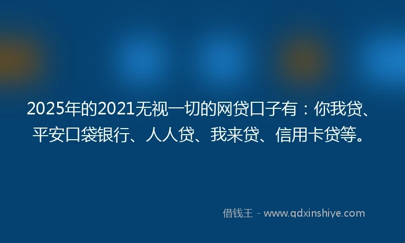 2025年的2021无视一切的网贷口子有：你我贷、平安口袋银行、人人贷、我来贷、信用卡贷等。