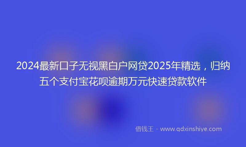 2024最新口子无视黑白户网贷2025年精选，归纳五个支付宝花呗逾期万元快速贷款软件