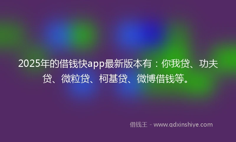 2025年的借钱快app最新版本有：你我贷、功夫贷、微粒贷、柯基贷、微博借钱等。