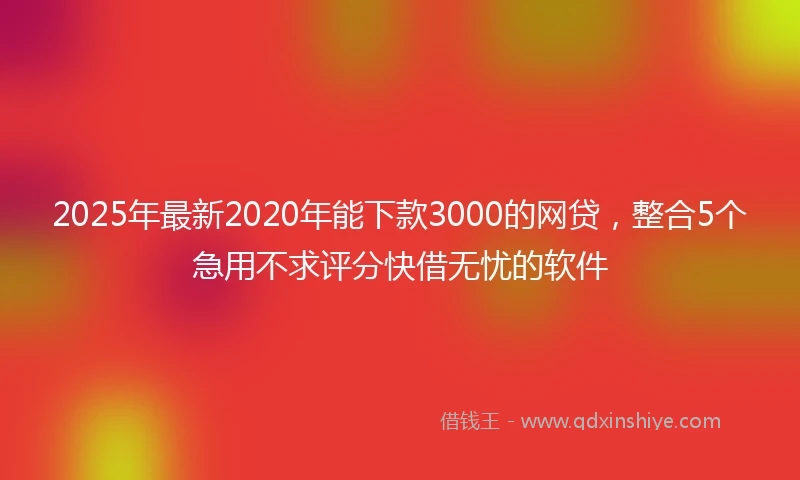 2025年最新2020年能下款3000的网贷，整合5个急用不求评分快借无忧的软件