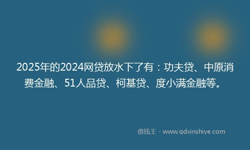 2025年的2024网贷放水下了有：功夫贷、中原消费金融、51人品贷、柯基贷、度小满金融等。